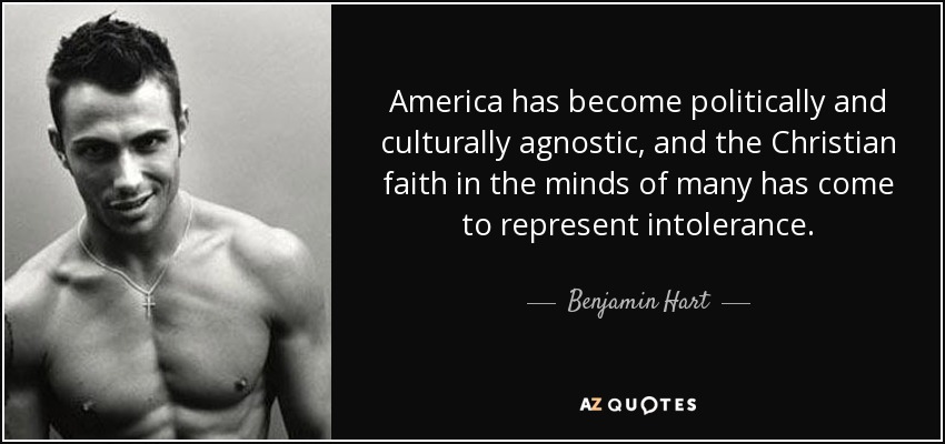 America has become politically and culturally agnostic, and the Christian faith in the minds of many has come to represent intolerance. - Benjamin Hart