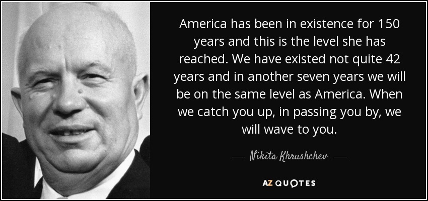 America has been in existence for 150 years and this is the level she has reached. We have existed not quite 42 years and in another seven years we will be on the same level as America. When we catch you up, in passing you by, we will wave to you. - Nikita Khrushchev