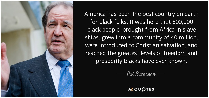 America has been the best country on earth for black folks. It was here that 600,000 black people, brought from Africa in slave ships, grew into a community of 40 million, were introduced to Christian salvation, and reached the greatest levels of freedom and prosperity blacks have ever known. - Pat Buchanan