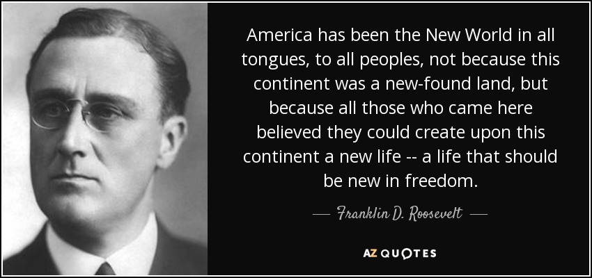 America has been the New World in all tongues, to all peoples, not because this continent was a new-found land, but because all those who came here believed they could create upon this continent a new life -- a life that should be new in freedom. - Franklin D. Roosevelt