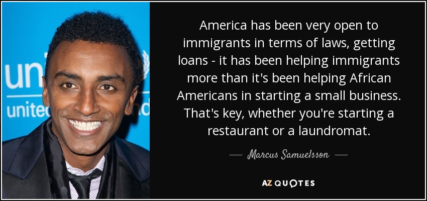 America has been very open to immigrants in terms of laws, getting loans - it has been helping immigrants more than it's been helping African Americans in starting a small business. That's key, whether you're starting a restaurant or a laundromat. - Marcus Samuelsson