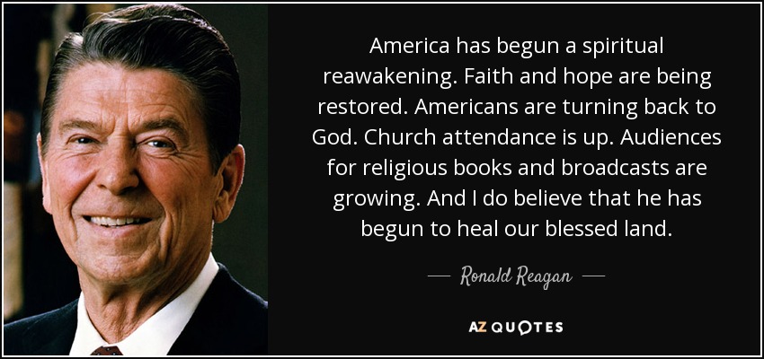 America has begun a spiritual reawakening. Faith and hope are being restored. Americans are turning back to God. Church attendance is up. Audiences for religious books and broadcasts are growing. And I do believe that he has begun to heal our blessed land. - Ronald Reagan