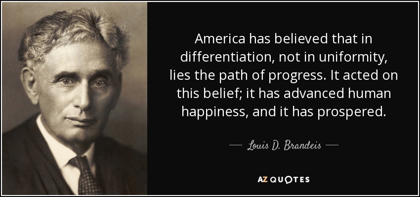 America has believed that in differentiation, not in uniformity, lies the path of progress. It acted on this belief; it has advanced human happiness, and it has prospered. - Louis D. Brandeis