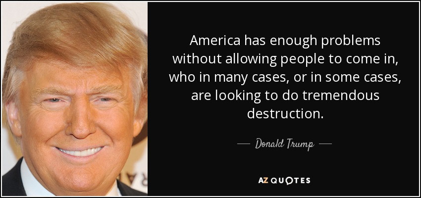 America has enough problems without allowing people to come in, who in many cases, or in some cases, are looking to do tremendous destruction. - Donald Trump