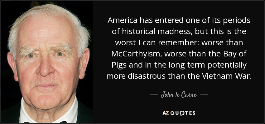 America has entered one of its periods of historical madness, but this is the worst I can remember: worse than McCarthyism, worse than the Bay of Pigs and in the long term potentially more disastrous than the Vietnam War. - John le Carre