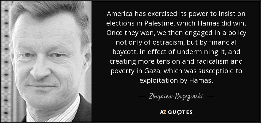 America has exercised its power to insist on elections in Palestine, which Hamas did win. Once they won, we then engaged in a policy not only of ostracism, but by financial boycott, in effect of undermining it, and creating more tension and radicalism and poverty in Gaza, which was susceptible to exploitation by Hamas. - Zbigniew Brzezinski