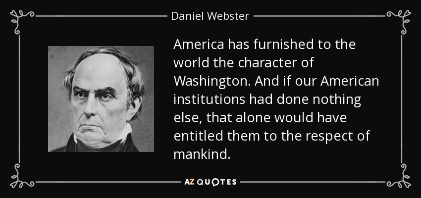 America has furnished to the world the character of Washington. And if our American institutions had done nothing else, that alone would have entitled them to the respect of mankind. - Daniel Webster