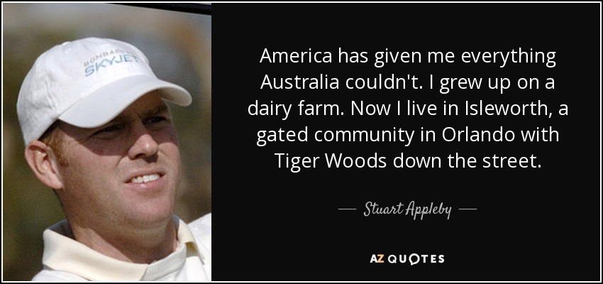 America has given me everything Australia couldn't. I grew up on a dairy farm. Now I live in Isleworth, a gated community in Orlando with Tiger Woods down the street. - Stuart Appleby