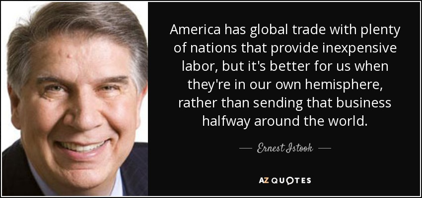 America has global trade with plenty of nations that provide inexpensive labor, but it's better for us when they're in our own hemisphere, rather than sending that business halfway around the world. - Ernest Istook