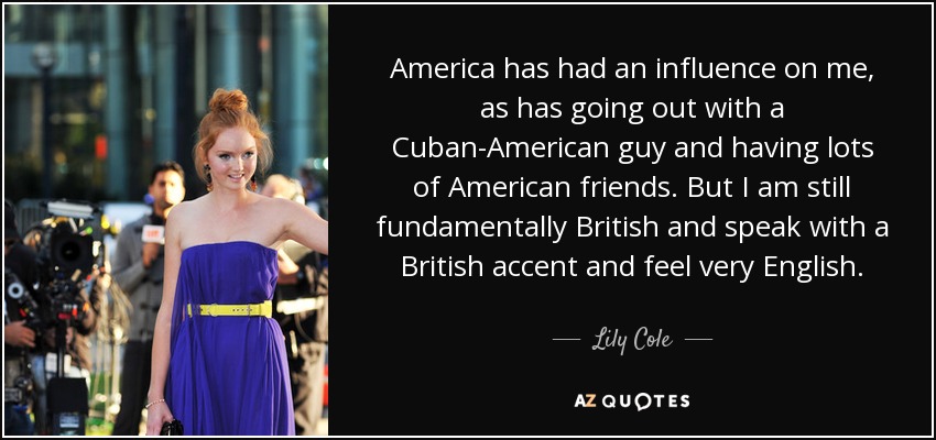 America has had an influence on me, as has going out with a Cuban-American guy and having lots of American friends. But I am still fundamentally British and speak with a British accent and feel very English. - Lily Cole