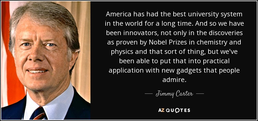 America has had the best university system in the world for a long time. And so we have been innovators, not only in the discoveries as proven by Nobel Prizes in chemistry and physics and that sort of thing, but we've been able to put that into practical application with new gadgets that people admire. - Jimmy Carter