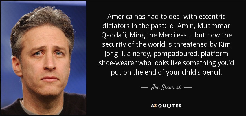 America has had to deal with eccentric dictators in the past: Idi Amin, Muammar Qaddafi, Ming the Merciless... but now the security of the world is threatened by Kim Jong-il, a nerdy, pompadoured, platform shoe-wearer who looks like something you'd put on the end of your child's pencil. - Jon Stewart
