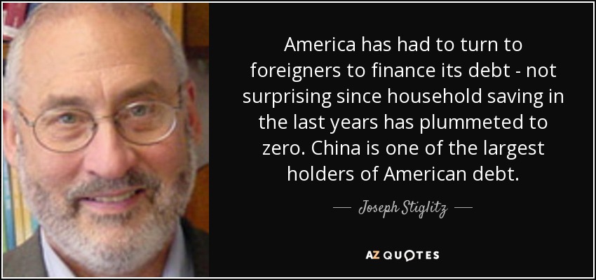 America has had to turn to foreigners to finance its debt - not surprising since household saving in the last years has plummeted to zero. China is one of the largest holders of American debt. - Joseph Stiglitz