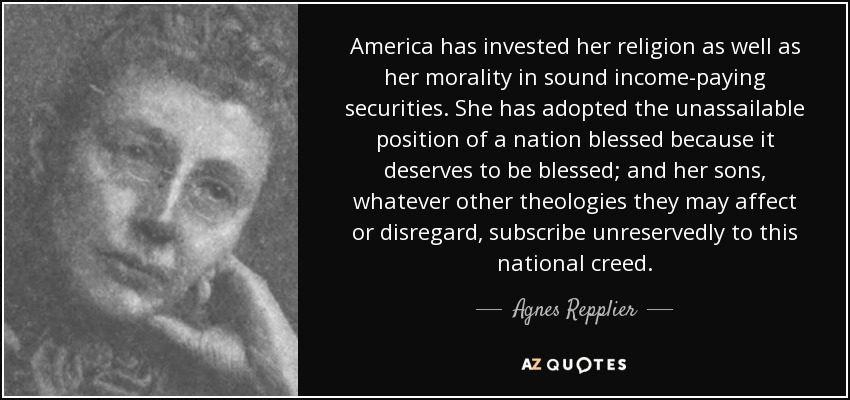 America has invested her religion as well as her morality in sound income-paying securities. She has adopted the unassailable position of a nation blessed because it deserves to be blessed; and her sons, whatever other theologies they may affect or disregard, subscribe unreservedly to this national creed. - Agnes Repplier