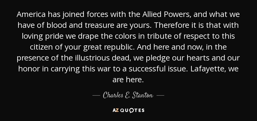 America has joined forces with the Allied Powers, and what we have of blood and treasure are yours. Therefore it is that with loving pride we drape the colors in tribute of respect to this citizen of your great republic. And here and now, in the presence of the illustrious dead, we pledge our hearts and our honor in carrying this war to a successful issue. Lafayette, we are here. - Charles E. Stanton