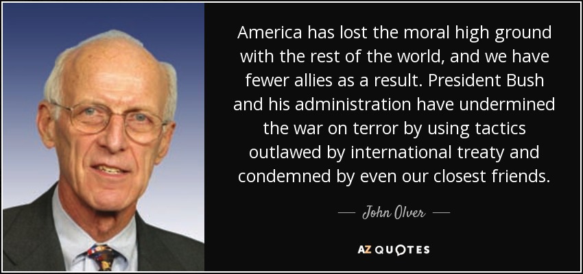 America has lost the moral high ground with the rest of the world, and we have fewer allies as a result. President Bush and his administration have undermined the war on terror by using tactics outlawed by international treaty and condemned by even our closest friends. - John Olver