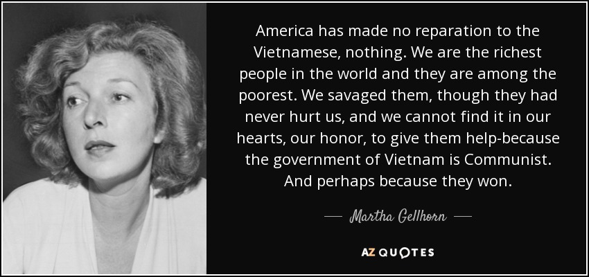 America has made no reparation to the Vietnamese, nothing. We are the richest people in the world and they are among the poorest. We savaged them, though they had never hurt us, and we cannot find it in our hearts, our honor, to give them help-because the government of Vietnam is Communist. And perhaps because they won. - Martha Gellhorn