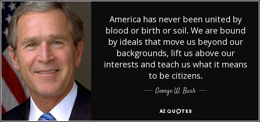 America has never been united by blood or birth or soil. We are bound by ideals that move us beyond our backgrounds, lift us above our interests and teach us what it means to be citizens. - George W. Bush