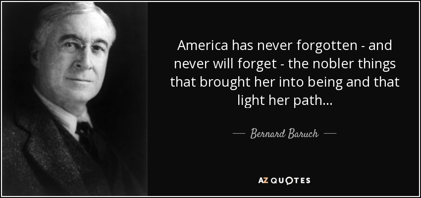 America has never forgotten - and never will forget - the nobler things that brought her into being and that light her path... - Bernard Baruch