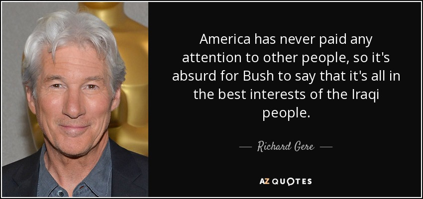 America has never paid any attention to other people, so it's absurd for Bush to say that it's all in the best interests of the Iraqi people. - Richard Gere