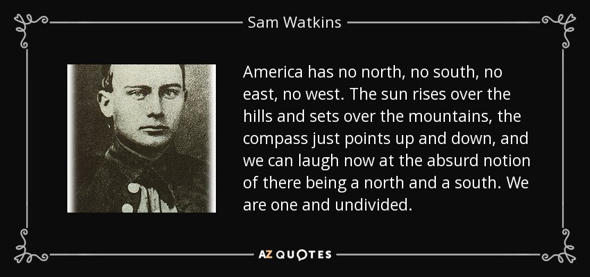 America has no north, no south, no east, no west. The sun rises over the hills and sets over the mountains, the compass just points up and down, and we can laugh now at the absurd notion of there being a north and a south. We are one and undivided. - Sam Watkins