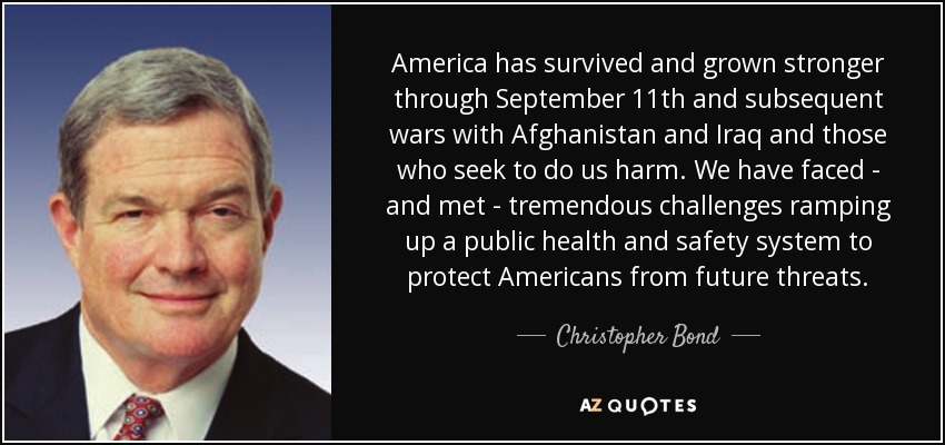 America has survived and grown stronger through September 11th and subsequent wars with Afghanistan and Iraq and those who seek to do us harm. We have faced - and met - tremendous challenges ramping up a public health and safety system to protect Americans from future threats. - Christopher Bond
