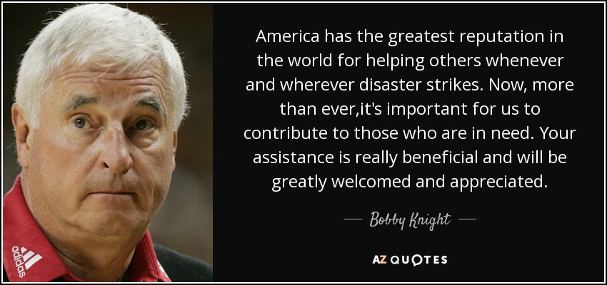 America has the greatest reputation in the world for helping others whenever and wherever disaster strikes. Now, more than ever,it's important for us to contribute to those who are in need. Your assistance is really beneficial and will be greatly welcomed and appreciated. - Bobby Knight