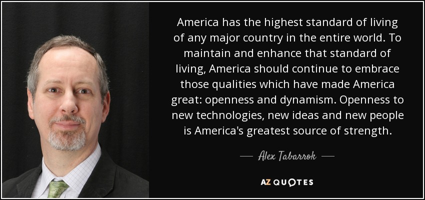 America has the highest standard of living of any major country in the entire world. To maintain and enhance that standard of living, America should continue to embrace those qualities which have made America great: openness and dynamism. Openness to new technologies, new ideas and new people is America's greatest source of strength. - Alex Tabarrok