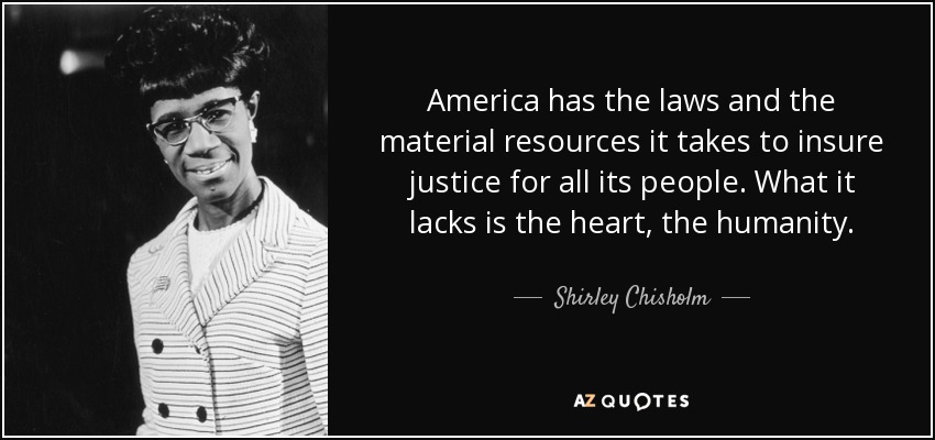 America has the laws and the material resources it takes to insure justice for all its people. What it lacks is the heart, the humanity. - Shirley Chisholm