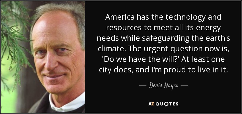 America has the technology and resources to meet all its energy needs while safeguarding the earth's climate. The urgent question now is, 'Do we have the will?' At least one city does, and I'm proud to live in it. - Denis Hayes