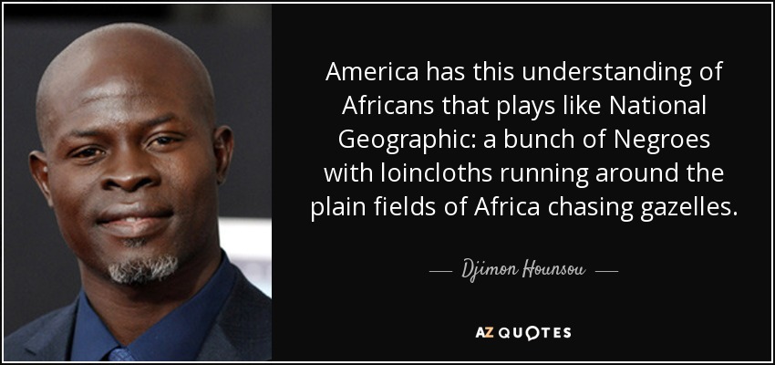 America has this understanding of Africans that plays like National Geographic: a bunch of Negroes with loincloths running around the plain fields of Africa chasing gazelles. - Djimon Hounsou