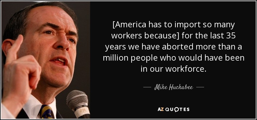 [America has to import so many workers because] for the last 35 years we have aborted more than a million people who would have been in our workforce. - Mike Huckabee