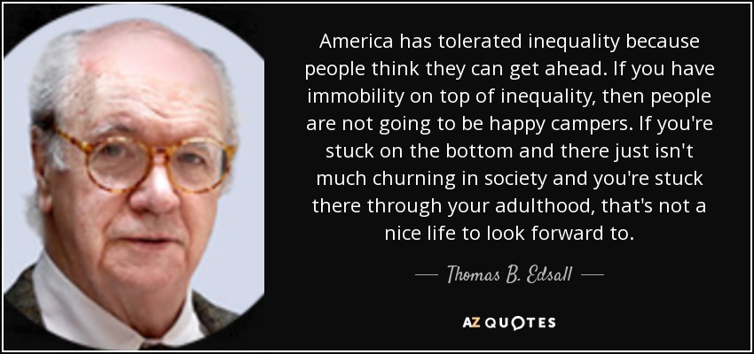 America has tolerated inequality because people think they can get ahead. If you have immobility on top of inequality, then people are not going to be happy campers. If you're stuck on the bottom and there just isn't much churning in society and you're stuck there through your adulthood, that's not a nice life to look forward to. - Thomas B. Edsall