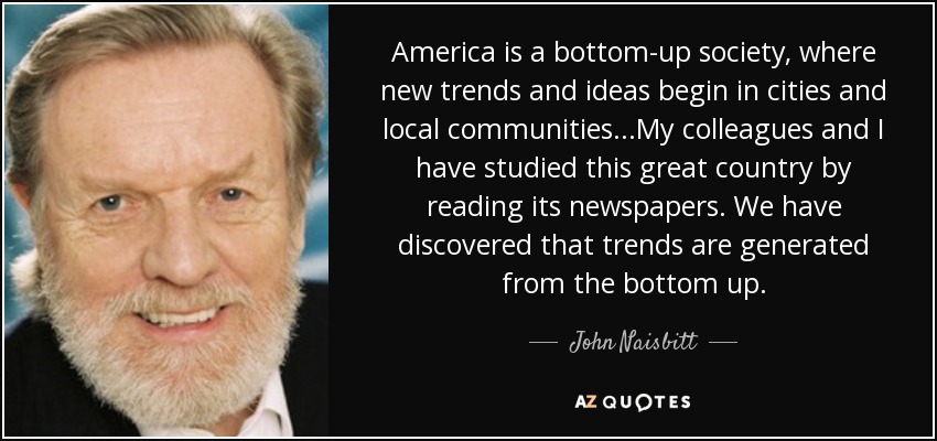 America is a bottom-up society, where new trends and ideas begin in cities and local communities...My colleagues and I have studied this great country by reading its newspapers. We have discovered that trends are generated from the bottom up. - John Naisbitt