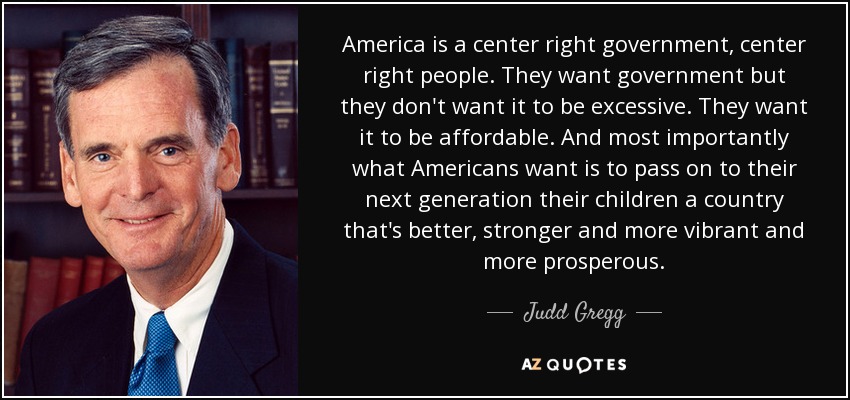 America is a center right government, center right people. They want government but they don't want it to be excessive. They want it to be affordable. And most importantly what Americans want is to pass on to their next generation their children a country that's better, stronger and more vibrant and more prosperous. - Judd Gregg