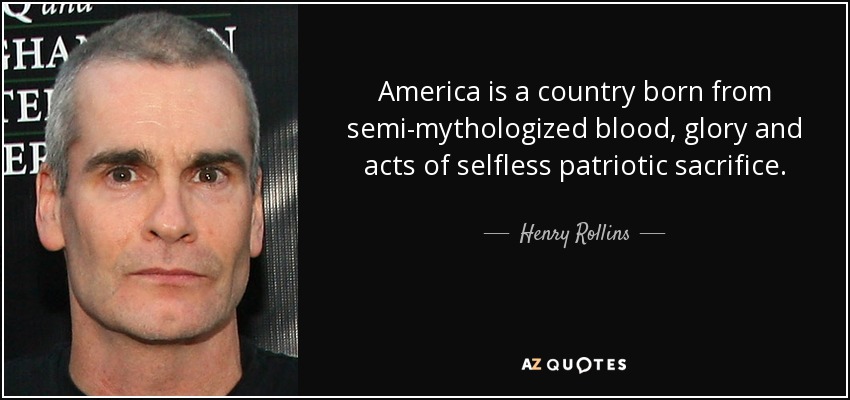 America is a country born from semi-mythologized blood, glory and acts of selfless patriotic sacrifice. - Henry Rollins