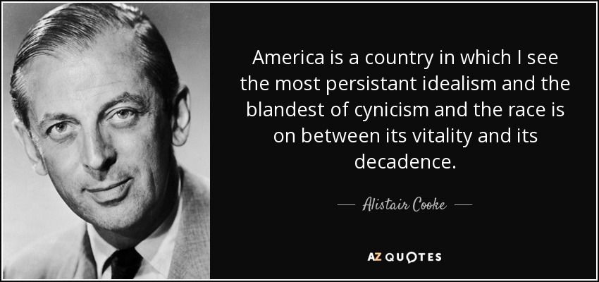 America is a country in which I see the most persistant idealism and the blandest of cynicism and the race is on between its vitality and its decadence. - Alistair Cooke