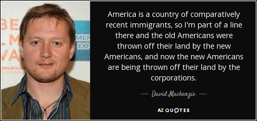 America is a country of comparatively recent immigrants, so I'm part of a line there and the old Americans were thrown off their land by the new Americans, and now the new Americans are being thrown off their land by the corporations. - David Mackenzie