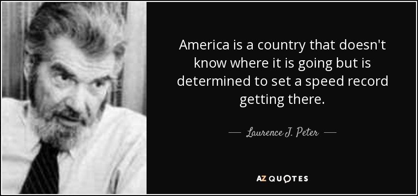 America is a country that doesn't know where it is going but is determined to set a speed record getting there. - Laurence J. Peter