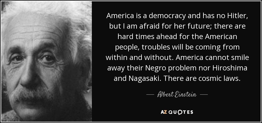 America is a democracy and has no Hitler, but I am afraid for her future; there are hard times ahead for the American people, troubles will be coming from within and without. America cannot smile away their Negro problem nor Hiroshima and Nagasaki. There are cosmic laws. - Albert Einstein