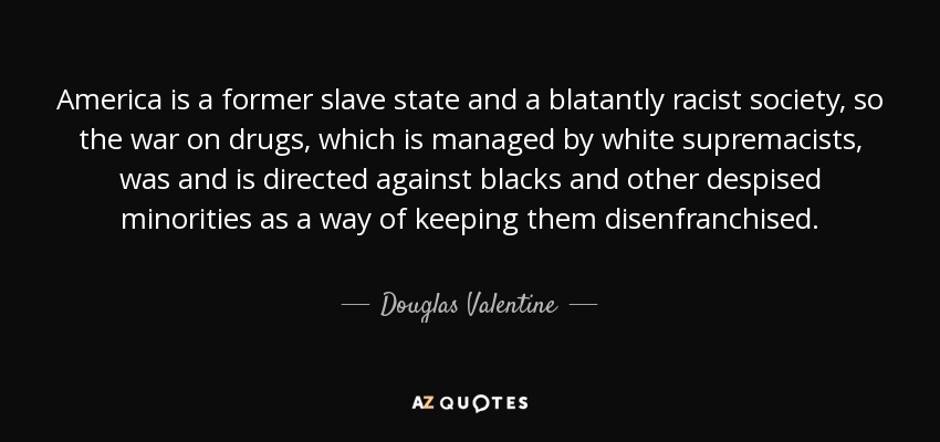 America is a former slave state and a blatantly racist society, so the war on drugs, which is managed by white supremacists, was and is directed against blacks and other despised minorities as a way of keeping them disenfranchised. - Douglas Valentine