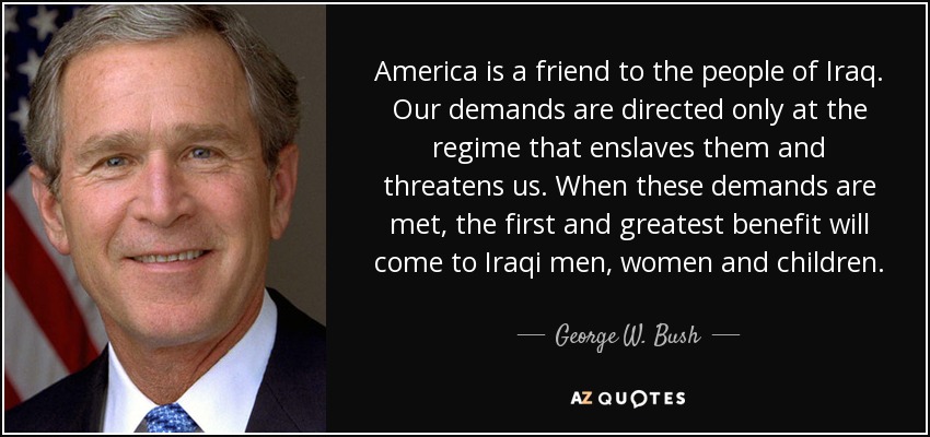 America is a friend to the people of Iraq. Our demands are directed only at the regime that enslaves them and threatens us. When these demands are met, the first and greatest benefit will come to Iraqi men, women and children. - George W. Bush