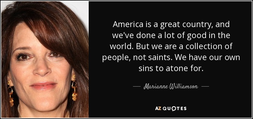 America is a great country, and we've done a lot of good in the world. But we are a collection of people, not saints. We have our own sins to atone for. - Marianne Williamson