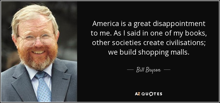 America is a great disappointment to me. As I said in one of my books, other societies create civilisations; we build shopping malls. - Bill Bryson