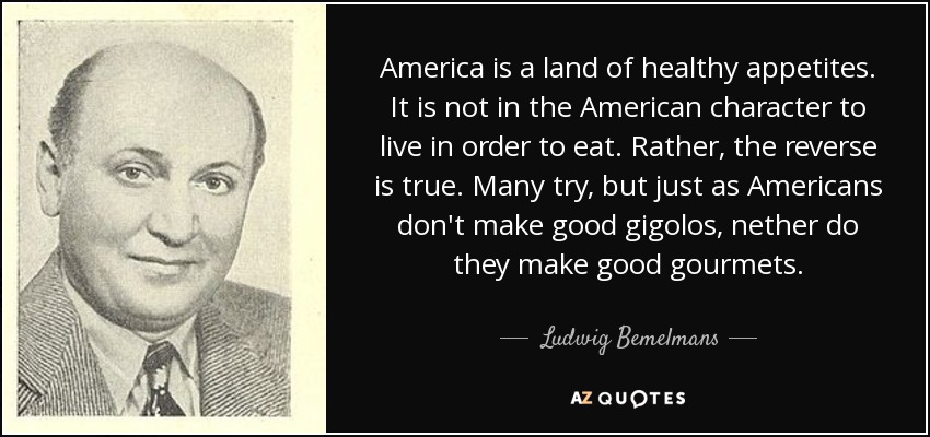 America is a land of healthy appetites. It is not in the American character to live in order to eat. Rather, the reverse is true. Many try, but just as Americans don't make good gigolos, nether do they make good gourmets. - Ludwig Bemelmans