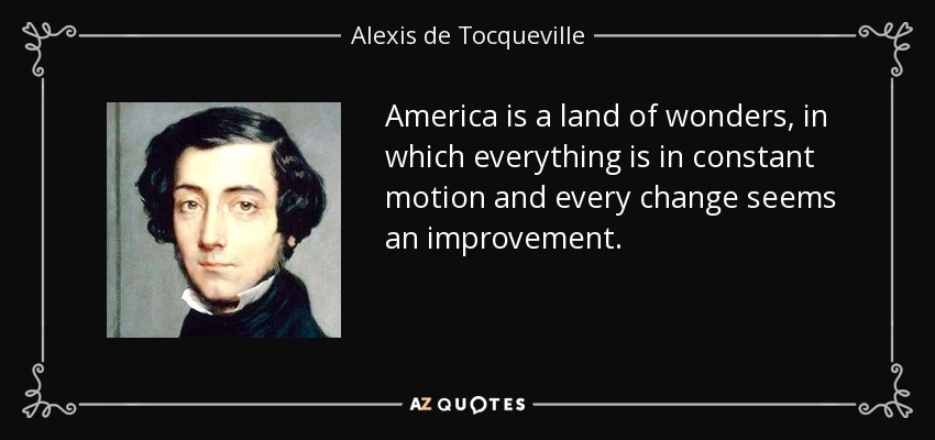 America is a land of wonders, in which everything is in constant motion and every change seems an improvement. - Alexis de Tocqueville