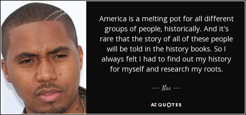 America is a melting pot for all different groups of people, historically. And it's rare that the story of all of these people will be told in the history books. So I always felt I had to find out my history for myself and research my roots. - Nas