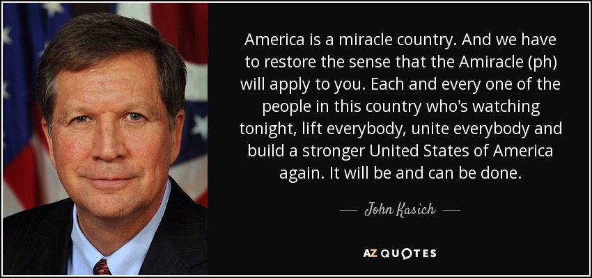 America is a miracle country. And we have to restore the sense that the Amiracle (ph) will apply to you. Each and every one of the people in this country who's watching tonight, lift everybody, unite everybody and build a stronger United States of America again. It will be and can be done. - John Kasich