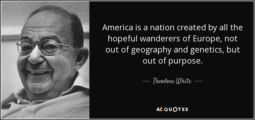 America is a nation created by all the hopeful wanderers of Europe, not out of geography and genetics, but out of purpose. - Theodore White