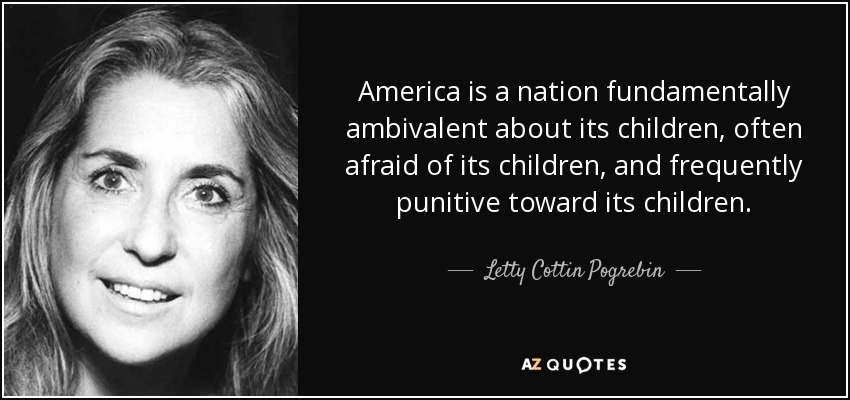 America is a nation fundamentally ambivalent about its children, often afraid of its children, and frequently punitive toward its children. - Letty Cottin Pogrebin